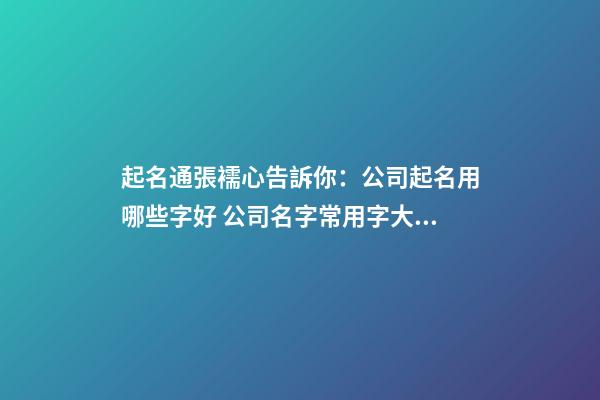 起名通張襦心告訴你：公司起名用哪些字好 公司名字常用字大全-第1張-公司起名-玄機(jī)派